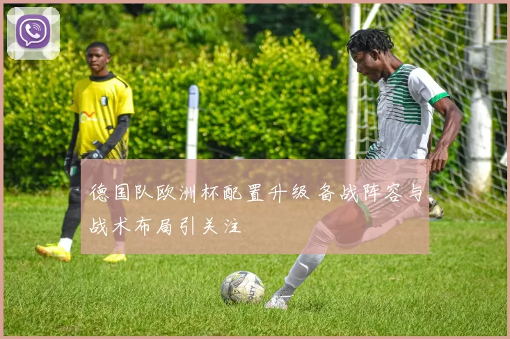 德国队欧洲杯配置升级 备战阵容与战术布局引关注